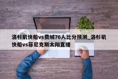 洛杉矶快船vs费城76人比分预测_洛杉矶快船vs菲尼克斯太阳直播