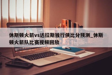 休斯顿火箭vs达拉斯独行侠比分预测_休斯顿火箭队比赛视频回放