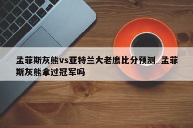 孟菲斯灰熊vs亚特兰大老鹰比分预测_孟菲斯灰熊拿过冠军吗