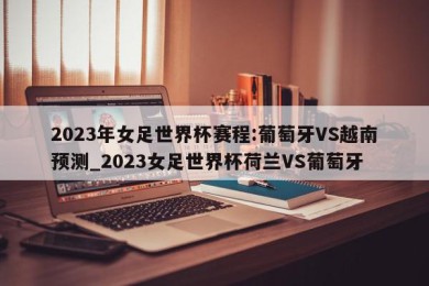 2023年女足世界杯赛程:葡萄牙VS越南预测_2023女足世界杯荷兰VS葡萄牙