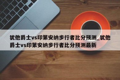 犹他爵士vs印第安纳步行者比分预测_犹他爵士vs印第安纳步行者比分预测最新