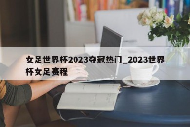 女足世界杯2023夺冠热门_2023世界杯女足赛程