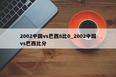 2002中国vs巴西8比0_2002中国vs巴西比分