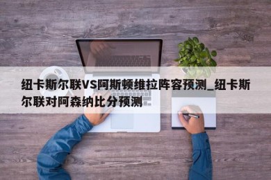 纽卡斯尔联VS阿斯顿维拉阵容预测_纽卡斯尔联对阿森纳比分预测