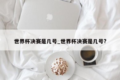 世界杯决赛是几号_世界杯决赛是几号?