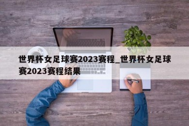 世界杯女足球赛2023赛程_世界杯女足球赛2023赛程结果