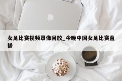 女足比赛视频录像回放_今晚中国女足比赛直播