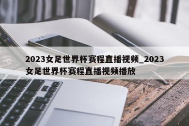 2023女足世界杯赛程直播视频_2023女足世界杯赛程直播视频播放