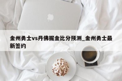 金州勇士vs丹佛掘金比分预测_金州勇士最新签约