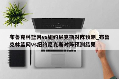 布鲁克林篮网vs纽约尼克斯对阵预测_布鲁克林篮网vs纽约尼克斯对阵预测结果