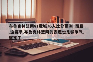 布鲁克林篮网vs费城76人比分预测_而且,这赛季,布鲁克林篮网的表现也足够争气,坚定了