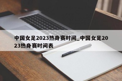 中国女足2023热身赛时间_中国女足2023热身赛时间表