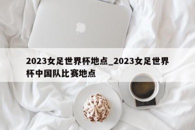 2023女足世界杯地点_2023女足世界杯中国队比赛地点