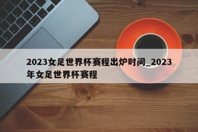 2023女足世界杯赛程出炉时间_2023年女足世界杯赛程