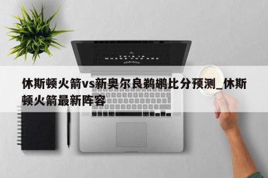 休斯顿火箭vs新奥尔良鹈鹕比分预测_休斯顿火箭最新阵容