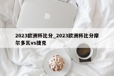 2023欧洲杯比分_2023欧洲杯比分摩尔多瓦vs捷克