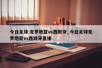 今日足球:克罗地亚vs西班牙_今日足球克罗地亚vs西班牙直播