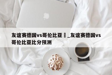 友谊赛德国vs哥伦比亚	_友谊赛德国vs哥伦比亚比分预测