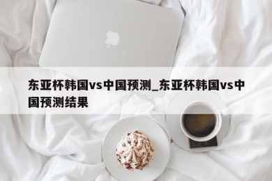 东亚杯韩国vs中国预测_东亚杯韩国vs中国预测结果