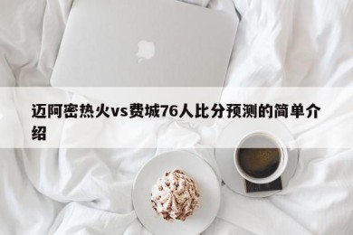 迈阿密热火vs费城76人比分预测的简单介绍