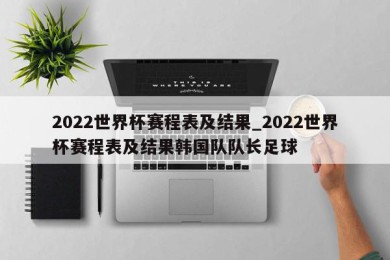 2022世界杯赛程表及结果_2022世界杯赛程表及结果韩国队队长足球