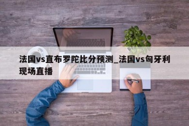 法国vs直布罗陀比分预测_法国vs匈牙利现场直播