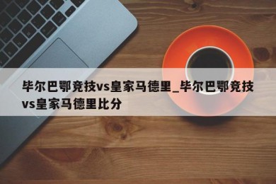 毕尔巴鄂竞技vs皇家马德里_毕尔巴鄂竞技vs皇家马德里比分