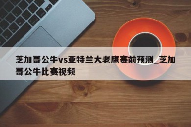 芝加哥公牛vs亚特兰大老鹰赛前预测_芝加哥公牛比赛视频