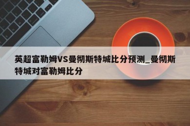 英超富勒姆VS曼彻斯特城比分预测_曼彻斯特城对富勒姆比分