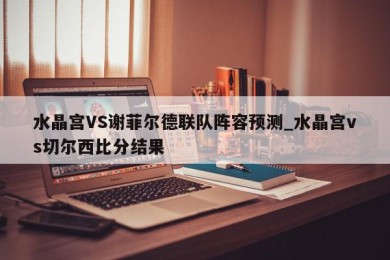 水晶宫VS谢菲尔德联队阵容预测_水晶宫vs切尔西比分结果