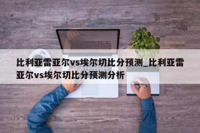 比利亚雷亚尔vs埃尔切比分预测_比利亚雷亚尔vs埃尔切比分预测分析