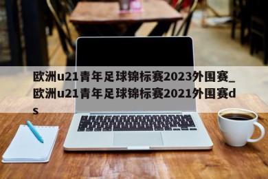 欧洲u21青年足球锦标赛2023外围赛_欧洲u21青年足球锦标赛2021外围赛ds