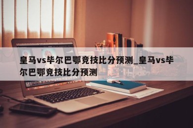 皇马vs毕尔巴鄂竞技比分预测_皇马vs毕尔巴鄂竞技比分预测