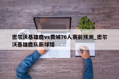 密尔沃基雄鹿vs费城76人赛前预测_密尔沃基雄鹿队新球馆