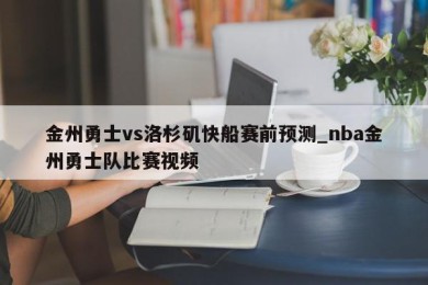 金州勇士vs洛杉矶快船赛前预测_nba金州勇士队比赛视频