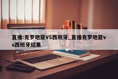 直播:克罗地亚VS西班牙_直播克罗地亚vs西班牙结果