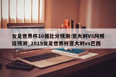 女足世界杯16强比分预测:意大利VS阿根廷预测_2019女足世界杯意大利vs巴西