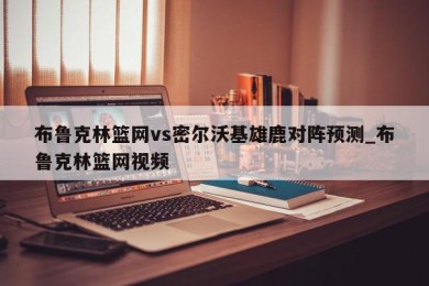 布鲁克林篮网vs密尔沃基雄鹿对阵预测_布鲁克林篮网视频