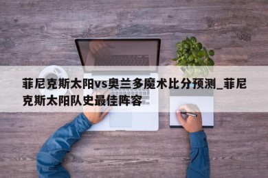 菲尼克斯太阳vs奥兰多魔术比分预测_菲尼克斯太阳队史最佳阵容