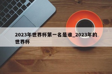 2023年世界杯第一名是谁_2023年的世界杯