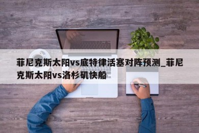 菲尼克斯太阳vs底特律活塞对阵预测_菲尼克斯太阳vs洛杉矶快船