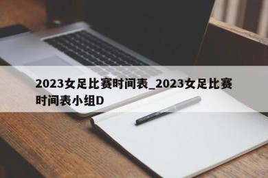 2023女足比赛时间表_2023女足比赛时间表小组D