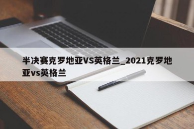 半决赛克罗地亚VS英格兰_2021克罗地亚vs英格兰