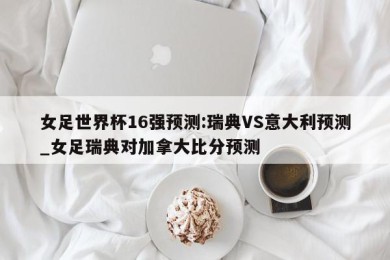 女足世界杯16强预测:瑞典VS意大利预测_女足瑞典对加拿大比分预测