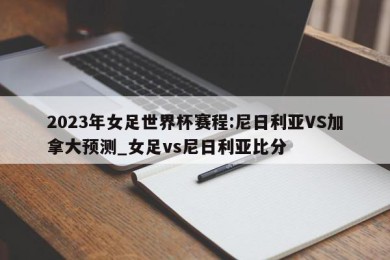 2023年女足世界杯赛程:尼日利亚VS加拿大预测_女足vs尼日利亚比分