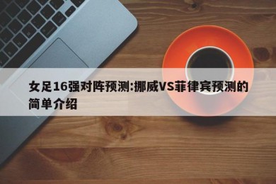 女足16强对阵预测:挪威VS菲律宾预测的简单介绍