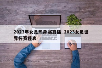 2023年女足热身赛直播_2023女足世界杯赛程表