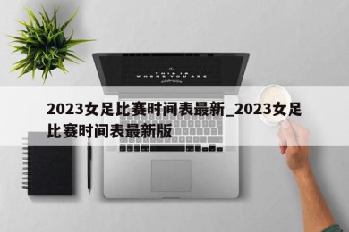 2023女足比赛时间表最新_2023女足比赛时间表最新版