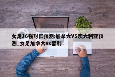 女足16强对阵预测:加拿大VS澳大利亚预测_女足加拿大vs智利