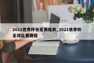 2021世界杯女足赛程表_2021世界杯足球比赛赛程